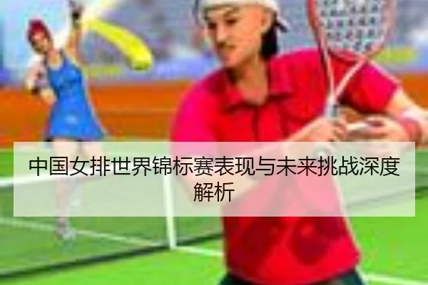 中国女排世界锦标赛表现与未来挑战深度解析